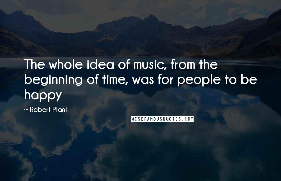 Robert Plant Quotes: The whole idea of music, from the beginning of time, was for people to be happy