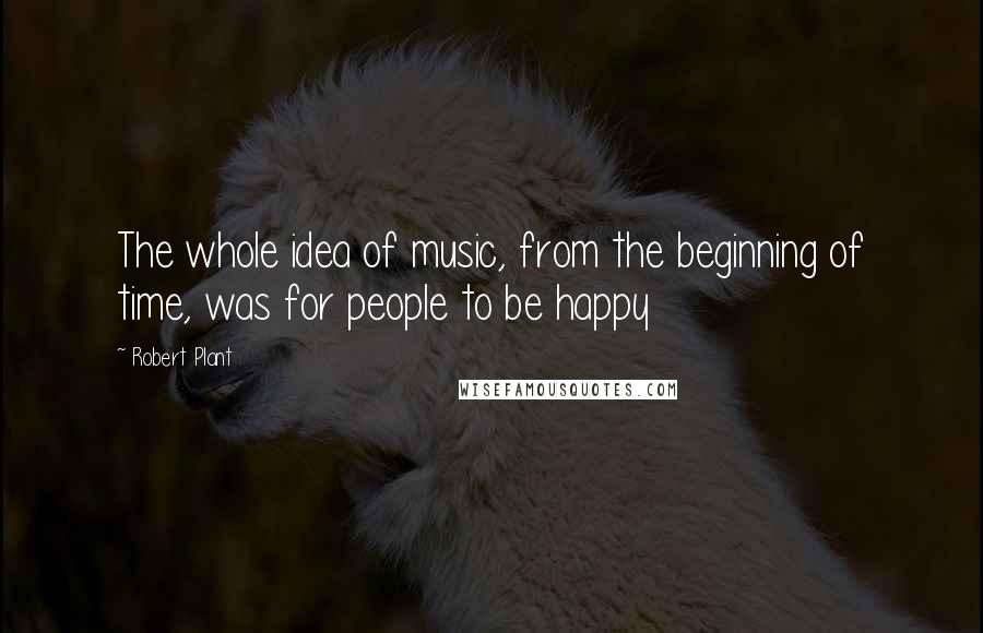 Robert Plant Quotes: The whole idea of music, from the beginning of time, was for people to be happy