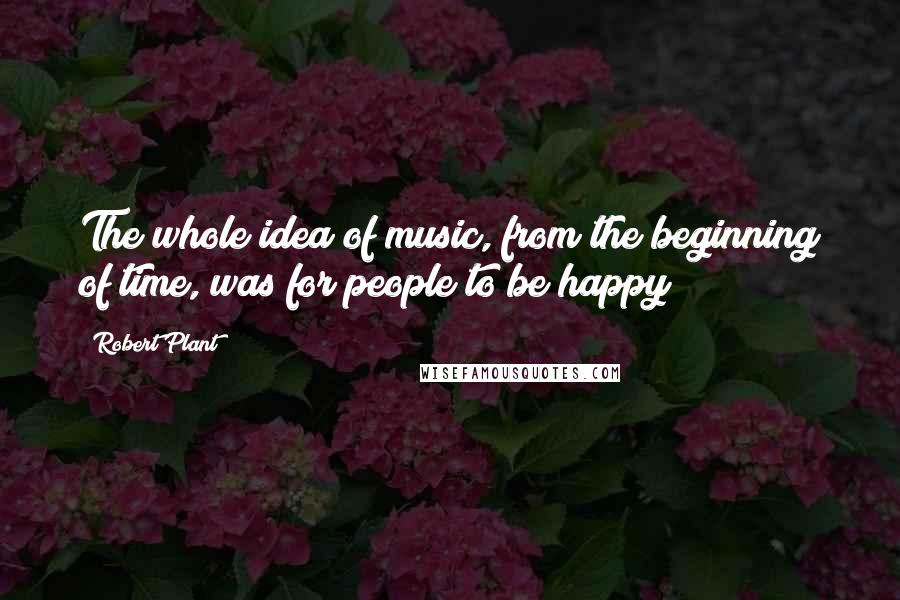 Robert Plant Quotes: The whole idea of music, from the beginning of time, was for people to be happy