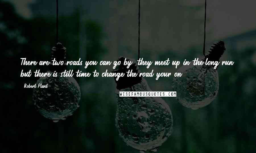 Robert Plant Quotes: There are two roads you can go by, they meet up in the long run, but there is still time to change the road your on.