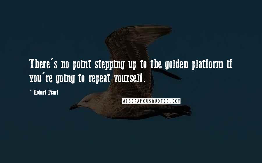 Robert Plant Quotes: There's no point stepping up to the golden platform if you're going to repeat yourself.