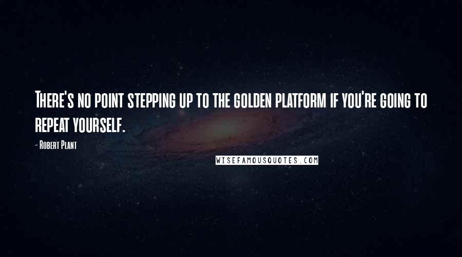 Robert Plant Quotes: There's no point stepping up to the golden platform if you're going to repeat yourself.