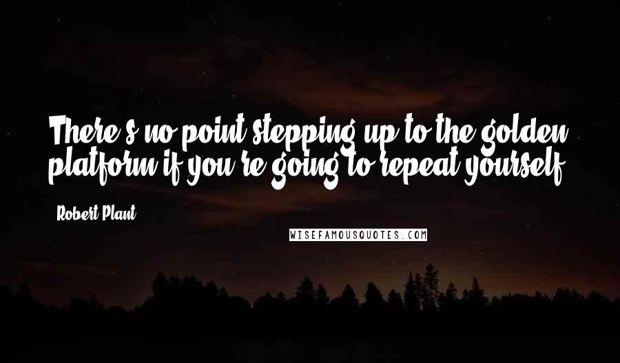 Robert Plant Quotes: There's no point stepping up to the golden platform if you're going to repeat yourself.