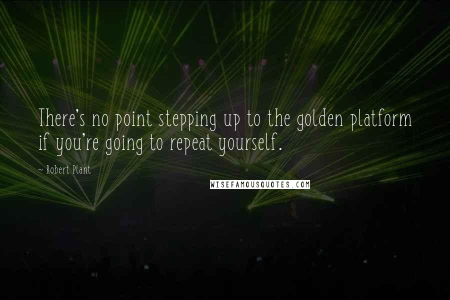 Robert Plant Quotes: There's no point stepping up to the golden platform if you're going to repeat yourself.