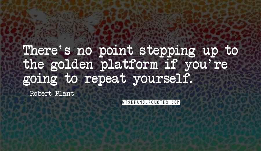 Robert Plant Quotes: There's no point stepping up to the golden platform if you're going to repeat yourself.