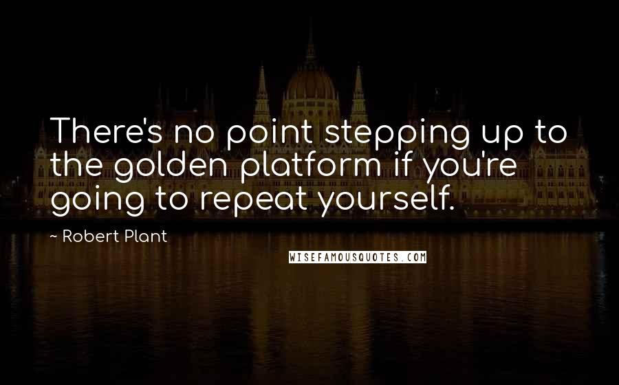 Robert Plant Quotes: There's no point stepping up to the golden platform if you're going to repeat yourself.