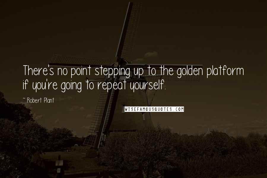 Robert Plant Quotes: There's no point stepping up to the golden platform if you're going to repeat yourself.