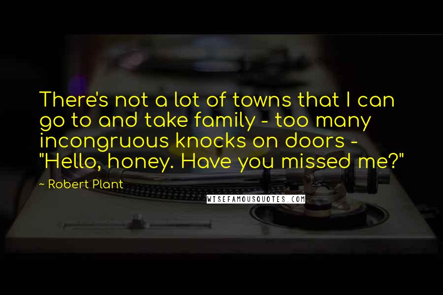 Robert Plant Quotes: There's not a lot of towns that I can go to and take family - too many incongruous knocks on doors - "Hello, honey. Have you missed me?"