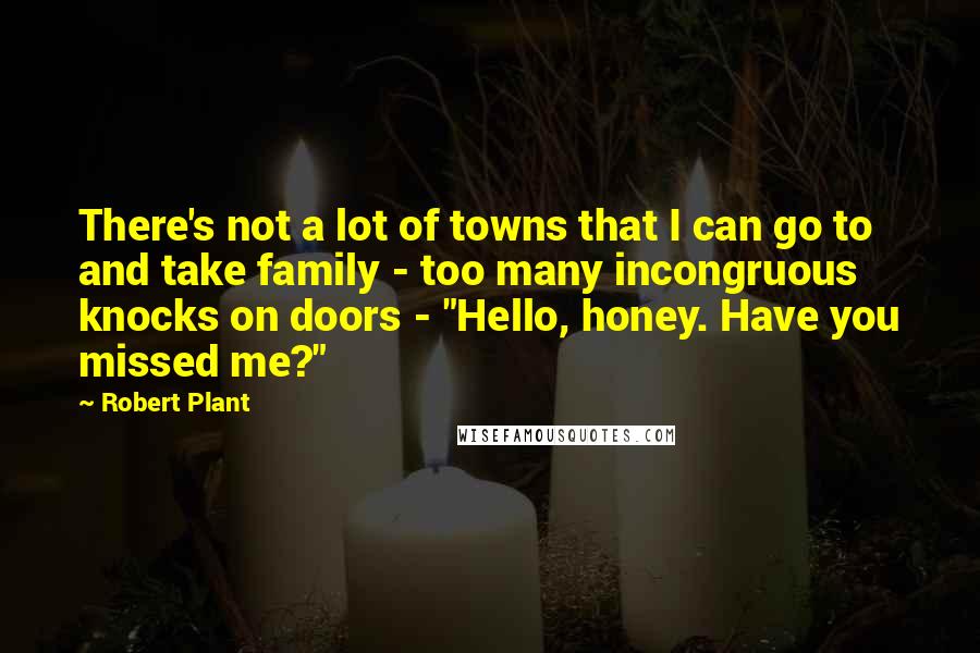 Robert Plant Quotes: There's not a lot of towns that I can go to and take family - too many incongruous knocks on doors - "Hello, honey. Have you missed me?"