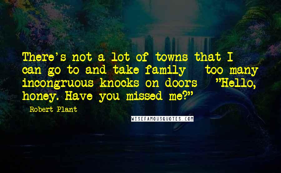 Robert Plant Quotes: There's not a lot of towns that I can go to and take family - too many incongruous knocks on doors - "Hello, honey. Have you missed me?"