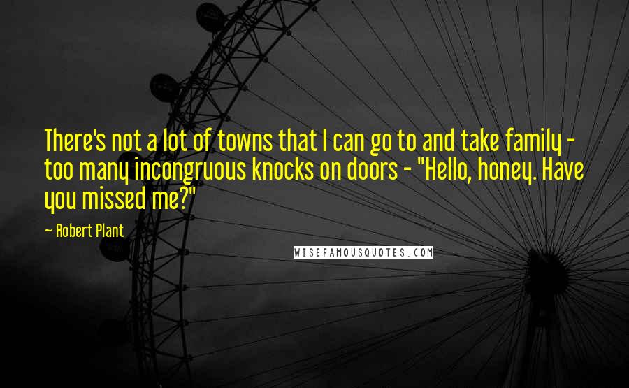 Robert Plant Quotes: There's not a lot of towns that I can go to and take family - too many incongruous knocks on doors - "Hello, honey. Have you missed me?"