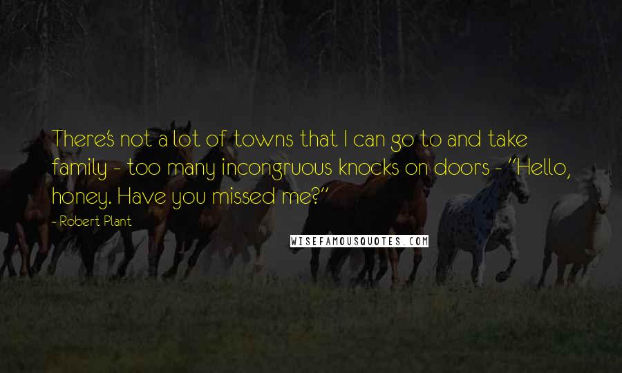 Robert Plant Quotes: There's not a lot of towns that I can go to and take family - too many incongruous knocks on doors - "Hello, honey. Have you missed me?"