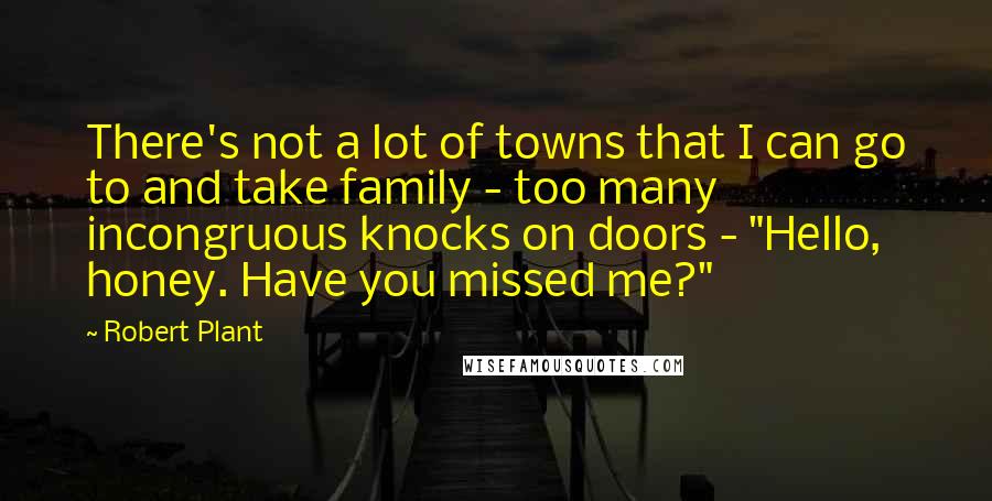 Robert Plant Quotes: There's not a lot of towns that I can go to and take family - too many incongruous knocks on doors - "Hello, honey. Have you missed me?"