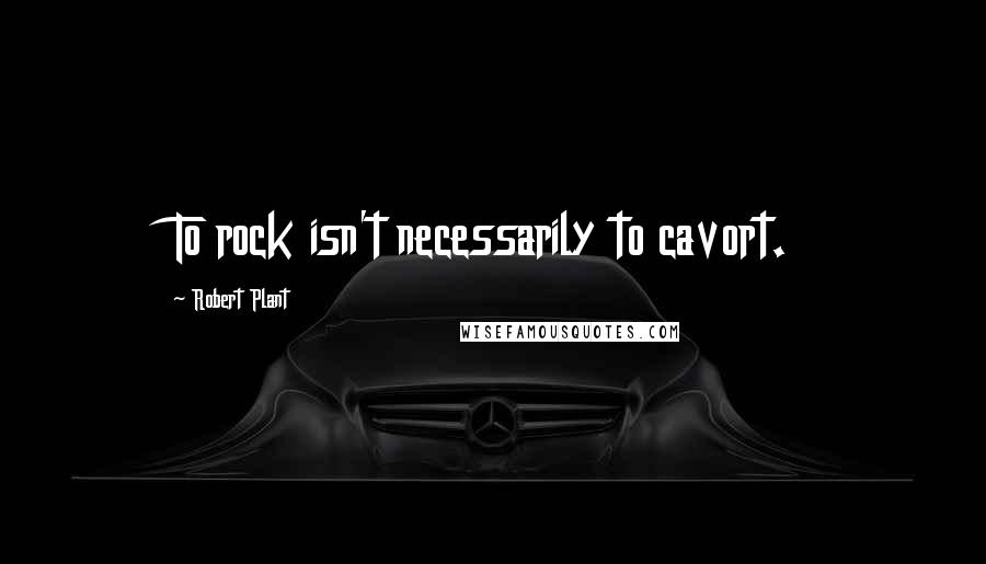 Robert Plant Quotes: To rock isn't necessarily to cavort.