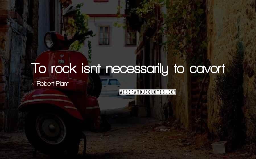Robert Plant Quotes: To rock isn't necessarily to cavort.