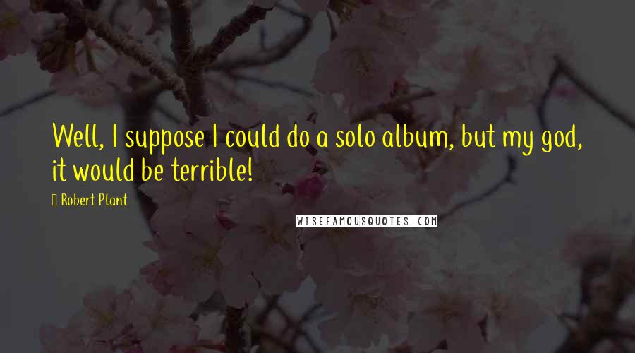 Robert Plant Quotes: Well, I suppose I could do a solo album, but my god, it would be terrible!