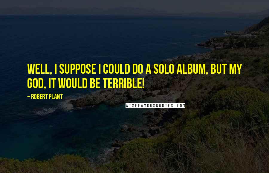 Robert Plant Quotes: Well, I suppose I could do a solo album, but my god, it would be terrible!
