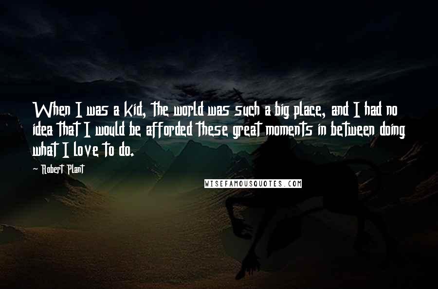 Robert Plant Quotes: When I was a kid, the world was such a big place, and I had no idea that I would be afforded these great moments in between doing what I love to do.