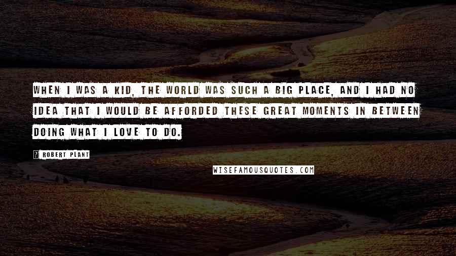 Robert Plant Quotes: When I was a kid, the world was such a big place, and I had no idea that I would be afforded these great moments in between doing what I love to do.