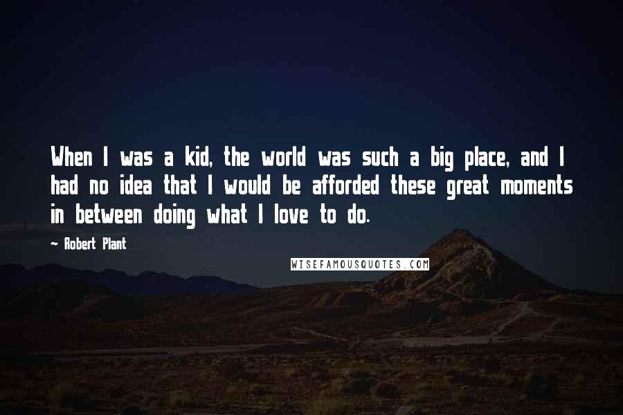 Robert Plant Quotes: When I was a kid, the world was such a big place, and I had no idea that I would be afforded these great moments in between doing what I love to do.