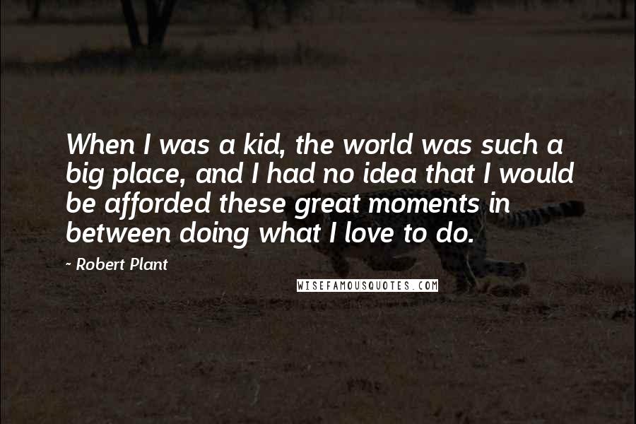 Robert Plant Quotes: When I was a kid, the world was such a big place, and I had no idea that I would be afforded these great moments in between doing what I love to do.