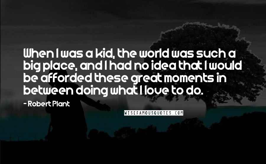 Robert Plant Quotes: When I was a kid, the world was such a big place, and I had no idea that I would be afforded these great moments in between doing what I love to do.