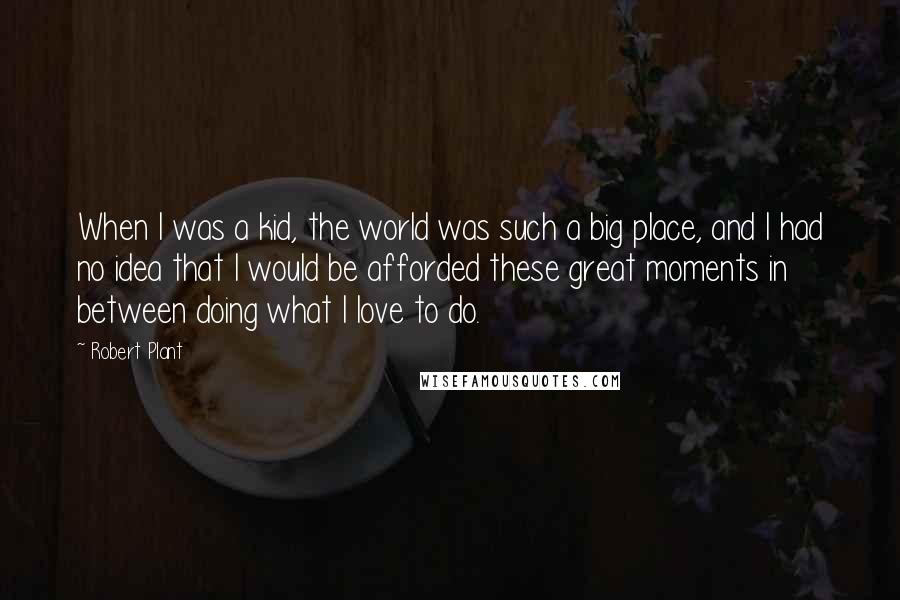 Robert Plant Quotes: When I was a kid, the world was such a big place, and I had no idea that I would be afforded these great moments in between doing what I love to do.