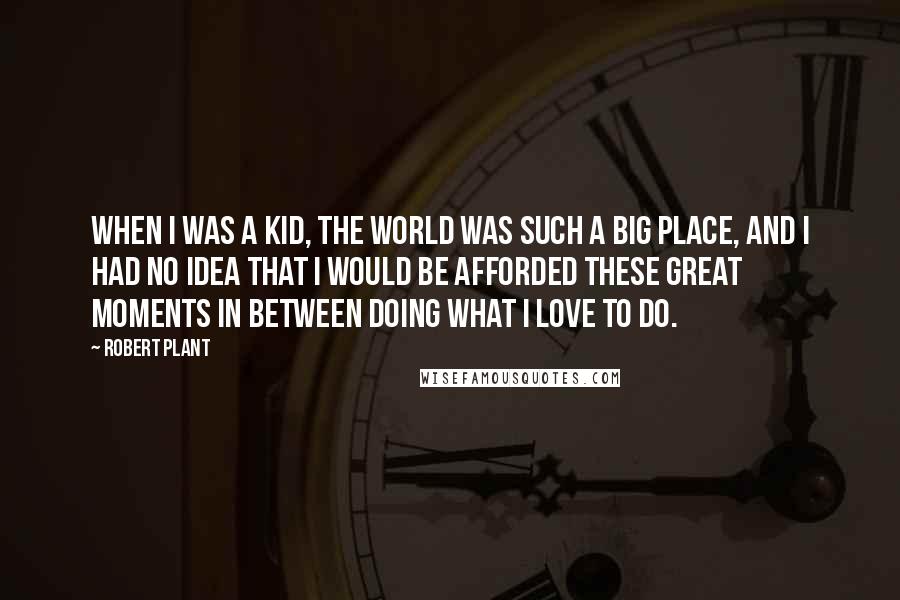 Robert Plant Quotes: When I was a kid, the world was such a big place, and I had no idea that I would be afforded these great moments in between doing what I love to do.