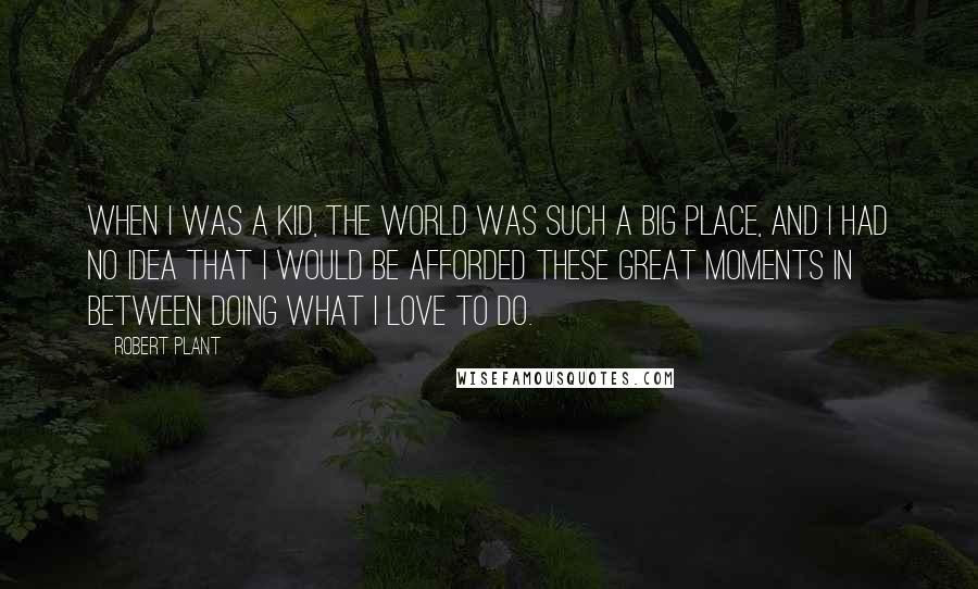 Robert Plant Quotes: When I was a kid, the world was such a big place, and I had no idea that I would be afforded these great moments in between doing what I love to do.