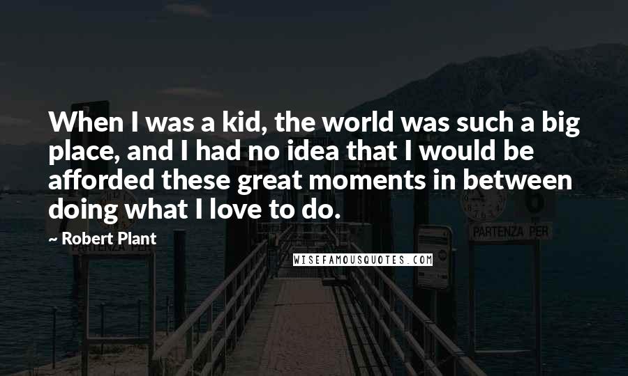 Robert Plant Quotes: When I was a kid, the world was such a big place, and I had no idea that I would be afforded these great moments in between doing what I love to do.