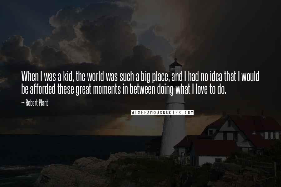 Robert Plant Quotes: When I was a kid, the world was such a big place, and I had no idea that I would be afforded these great moments in between doing what I love to do.