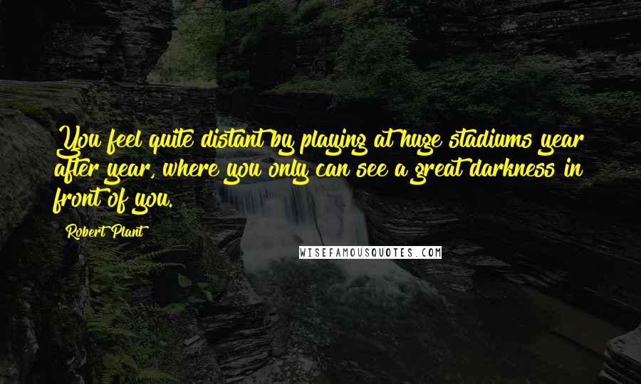 Robert Plant Quotes: You feel quite distant by playing at huge stadiums year after year, where you only can see a great darkness in front of you.