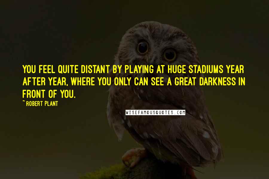 Robert Plant Quotes: You feel quite distant by playing at huge stadiums year after year, where you only can see a great darkness in front of you.