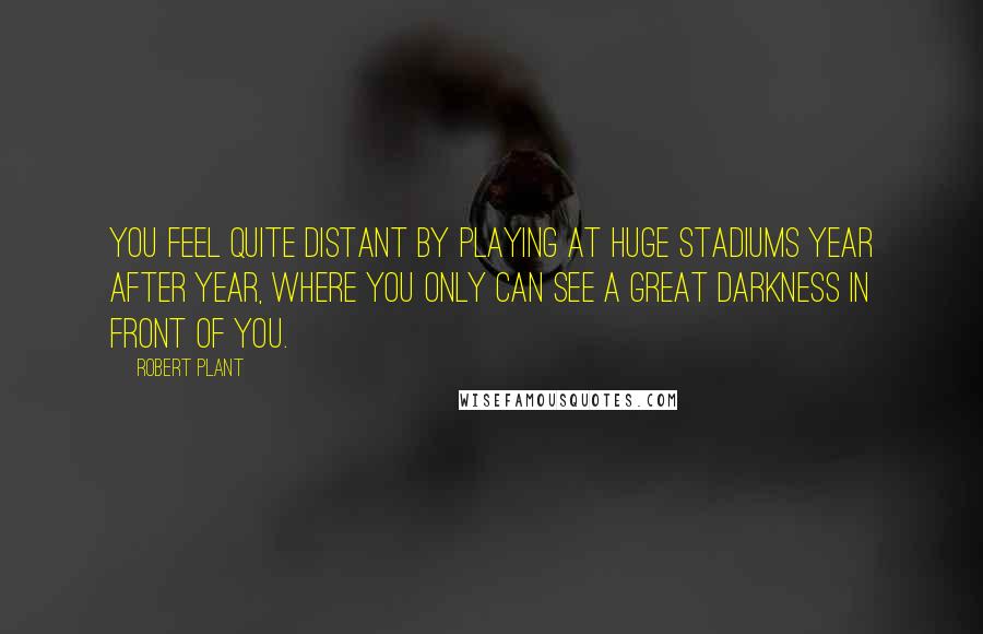 Robert Plant Quotes: You feel quite distant by playing at huge stadiums year after year, where you only can see a great darkness in front of you.