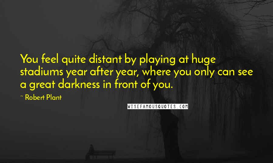 Robert Plant Quotes: You feel quite distant by playing at huge stadiums year after year, where you only can see a great darkness in front of you.