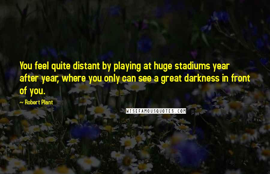 Robert Plant Quotes: You feel quite distant by playing at huge stadiums year after year, where you only can see a great darkness in front of you.