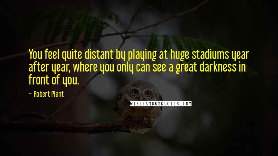 Robert Plant Quotes: You feel quite distant by playing at huge stadiums year after year, where you only can see a great darkness in front of you.