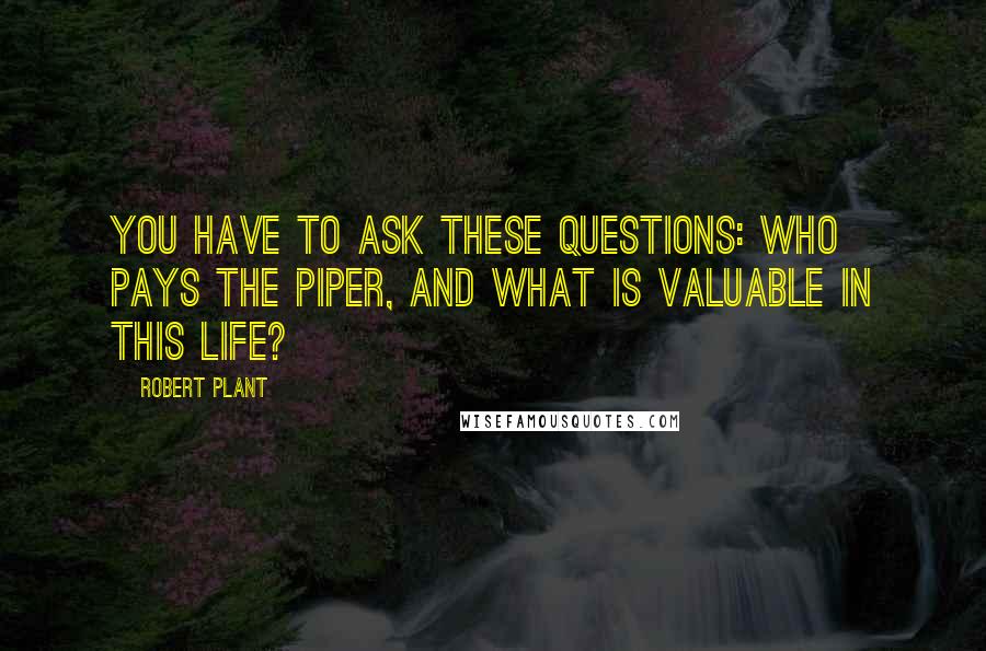Robert Plant Quotes: You have to ask these questions: who pays the piper, and what is valuable in this life?