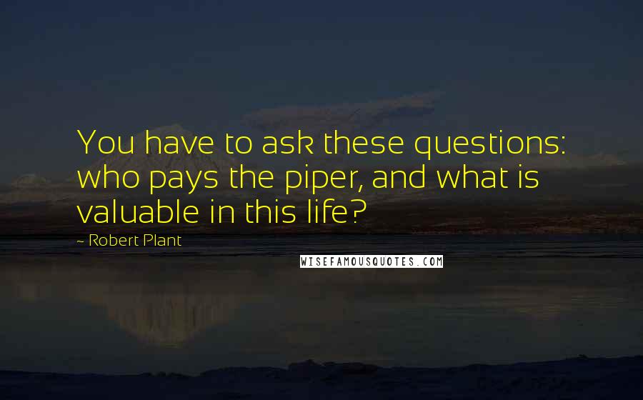 Robert Plant Quotes: You have to ask these questions: who pays the piper, and what is valuable in this life?