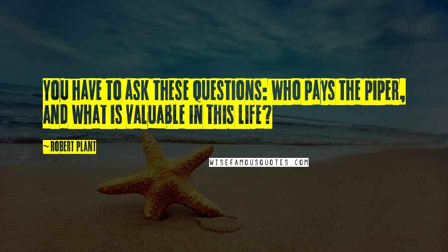 Robert Plant Quotes: You have to ask these questions: who pays the piper, and what is valuable in this life?