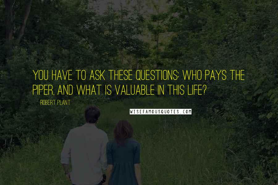 Robert Plant Quotes: You have to ask these questions: who pays the piper, and what is valuable in this life?