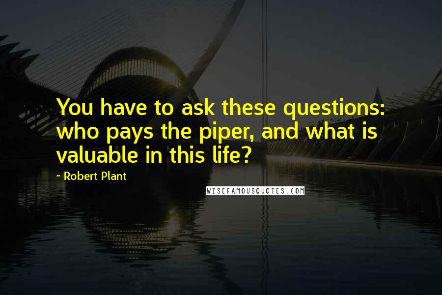 Robert Plant Quotes: You have to ask these questions: who pays the piper, and what is valuable in this life?