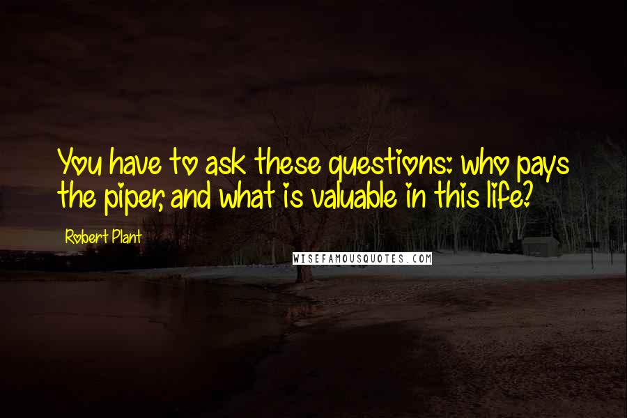 Robert Plant Quotes: You have to ask these questions: who pays the piper, and what is valuable in this life?