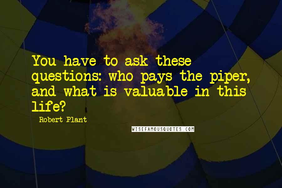 Robert Plant Quotes: You have to ask these questions: who pays the piper, and what is valuable in this life?