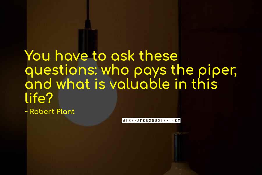 Robert Plant Quotes: You have to ask these questions: who pays the piper, and what is valuable in this life?