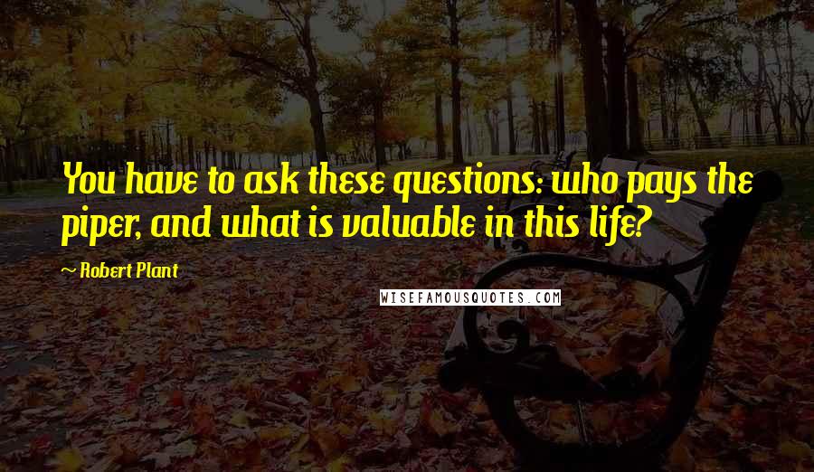 Robert Plant Quotes: You have to ask these questions: who pays the piper, and what is valuable in this life?