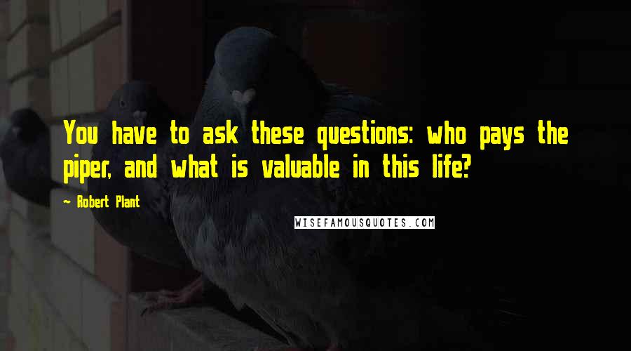 Robert Plant Quotes: You have to ask these questions: who pays the piper, and what is valuable in this life?