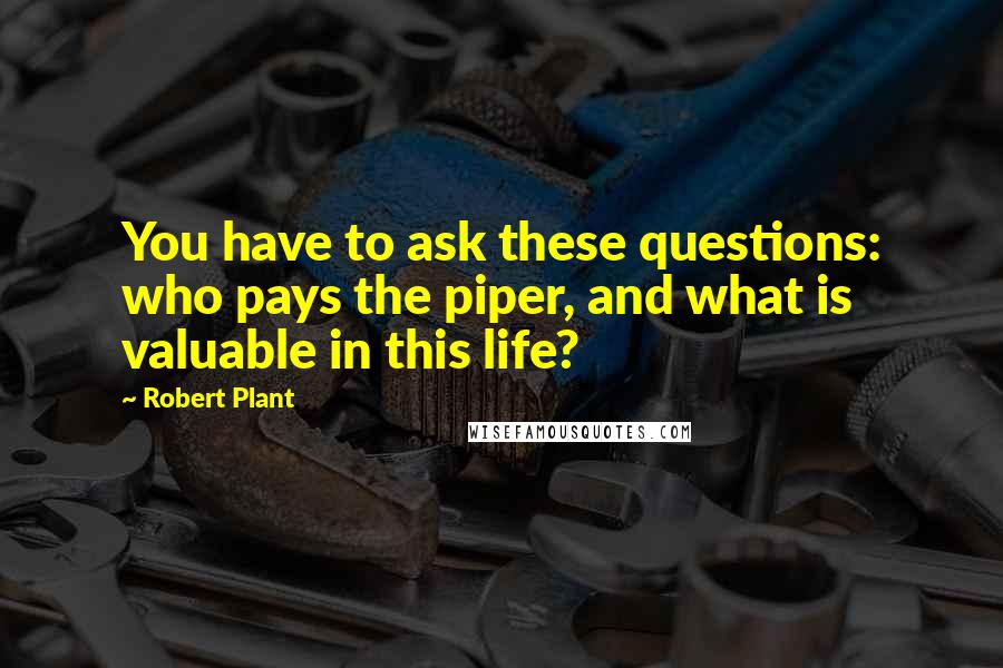 Robert Plant Quotes: You have to ask these questions: who pays the piper, and what is valuable in this life?