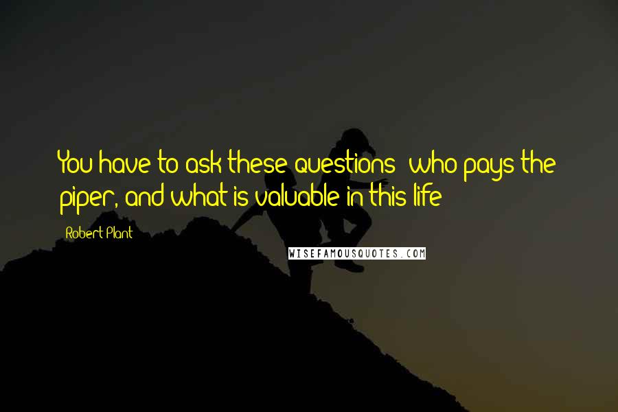 Robert Plant Quotes: You have to ask these questions: who pays the piper, and what is valuable in this life?
