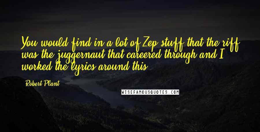 Robert Plant Quotes: You would find in a lot of Zep stuff that the riff was the juggernaut that careered through and I worked the lyrics around this.